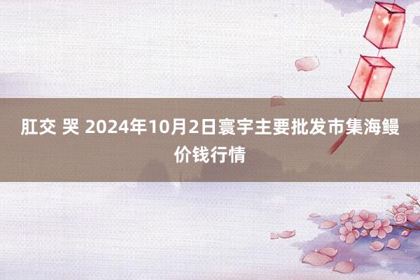 肛交 哭 2024年10月2日寰宇主要批发市集海鳗价钱行情