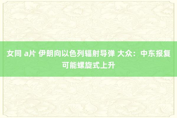 女同 a片 伊朗向以色列辐射导弹 大众：中东报复可能螺旋式上升