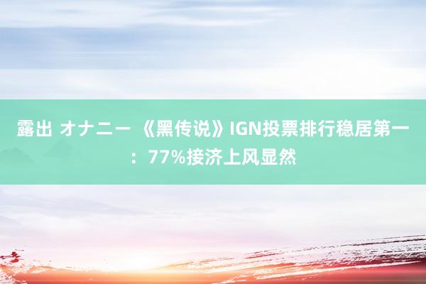 露出 オナニー 《黑传说》IGN投票排行稳居第一：77%接济上风显然