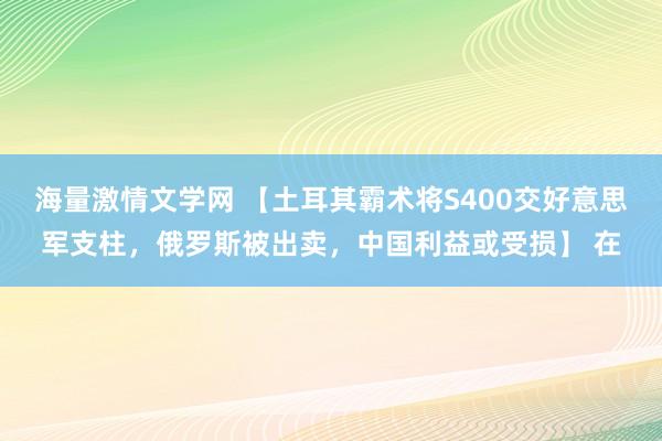 海量激情文学网 【土耳其霸术将S400交好意思军支柱，俄罗斯被出卖，中国利益或受损】 在