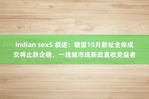 indian sex5 叙述：瞻望10月新址全体成交将止跌企稳，一线城市成新政直收受益者