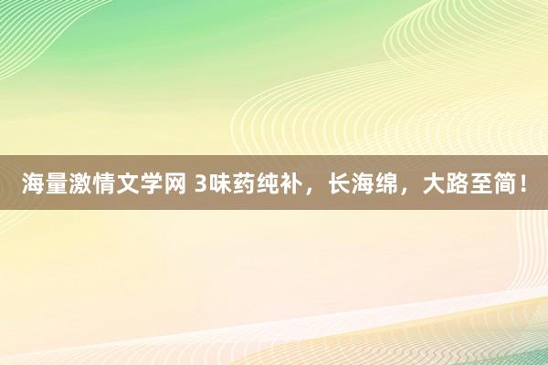 海量激情文学网 3味药纯补，长海绵，大路至简！