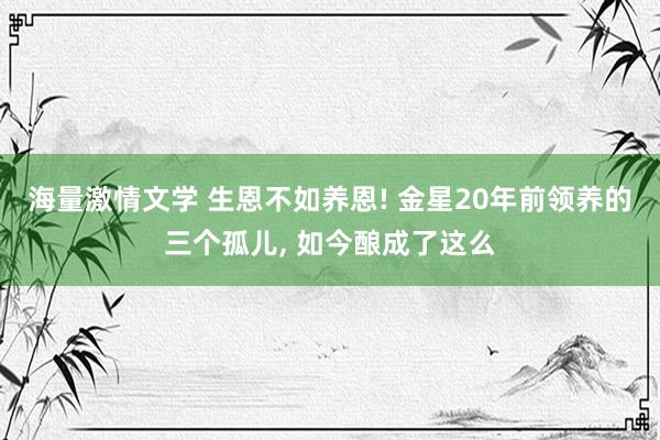 海量激情文学 生恩不如养恩! 金星20年前领养的三个孤儿， 如今酿成了这么