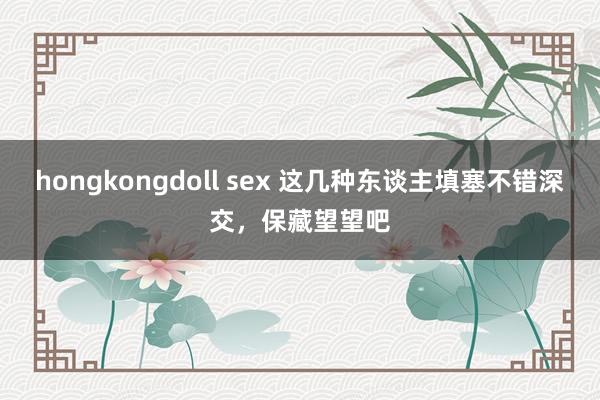 hongkongdoll sex 这几种东谈主填塞不错深交，保藏望望吧