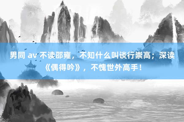 男同 av 不读邵雍，不知什么叫谈行崇高；深读《偶得吟》，不愧世外高手！