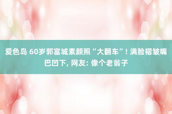 爱色岛 60岁郭富城素颜照“大翻车”! 满脸褶皱嘴巴凹下， 网友: 像个老翁子