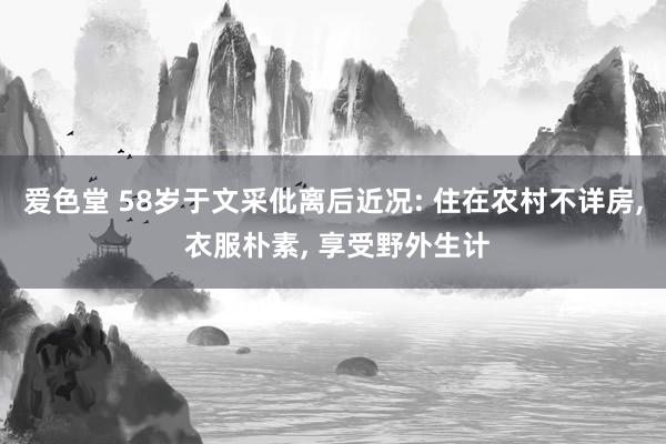 爱色堂 58岁于文采仳离后近况: 住在农村不详房， 衣服朴素， 享受野外生计