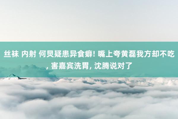 丝袜 内射 何炅疑患异食癖! 嘴上夸黄磊我方却不吃， 害嘉宾洗胃， 沈腾说对了