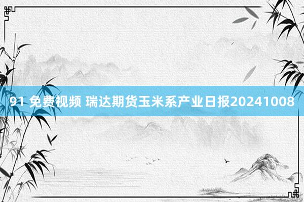 91 免费视频 瑞达期货玉米系产业日报20241008