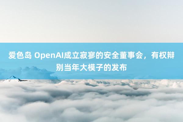 爱色岛 OpenAI成立寂寥的安全董事会，有权辩别当年大模子的发布