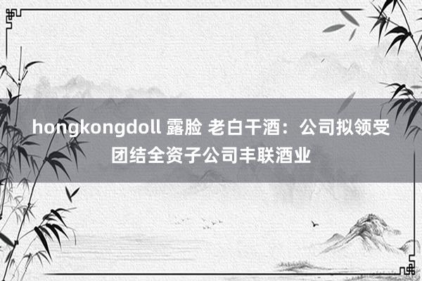 hongkongdoll 露脸 老白干酒：公司拟领受团结全资子公司丰联酒业