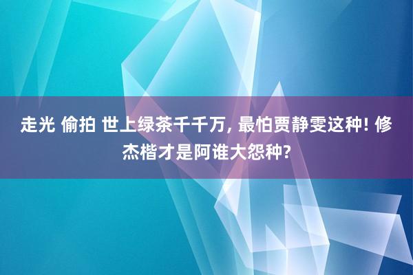 走光 偷拍 世上绿茶千千万， 最怕贾静雯这种! 修杰楷才是阿谁大怨种?