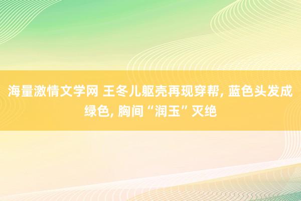 海量激情文学网 王冬儿躯壳再现穿帮， 蓝色头发成绿色， 胸间“润玉”灭绝