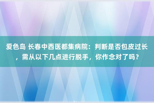 爱色岛 长春中西医都集病院：判断是否包皮过长，需从以下几点进行脱手，你作念对了吗？