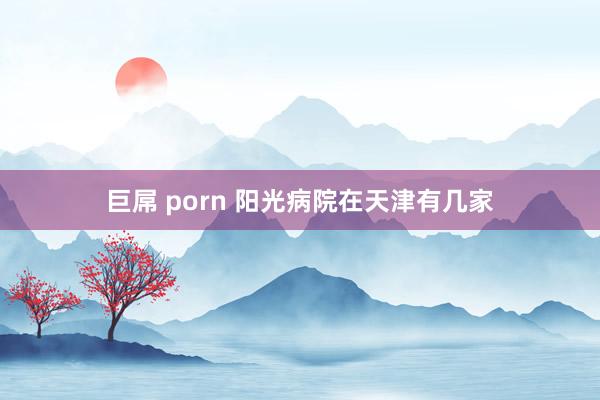 巨屌 porn 阳光病院在天津有几家