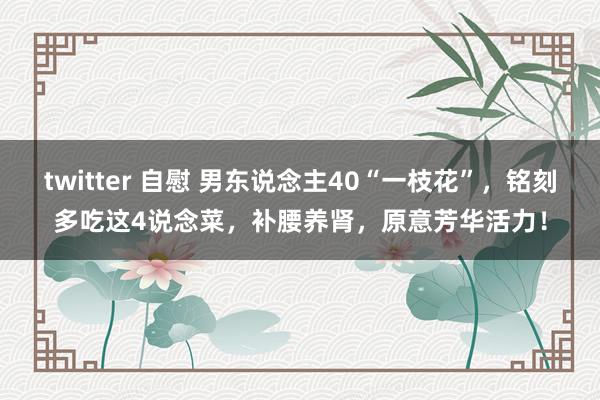 twitter 自慰 男东说念主40“一枝花”，铭刻多吃这4说念菜，补腰养肾，原意芳华活力！