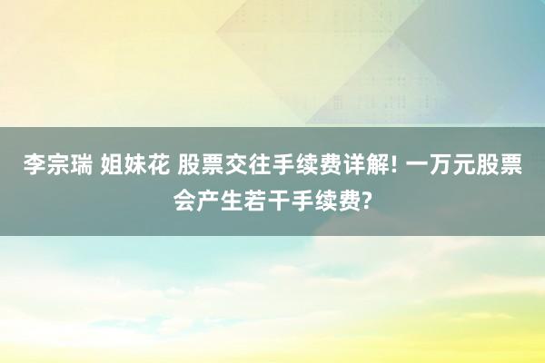 李宗瑞 姐妹花 股票交往手续费详解! 一万元股票会产生若干手续费?