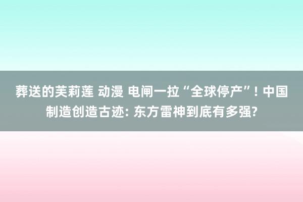 葬送的芙莉莲 动漫 电闸一拉“全球停产”! 中国制造创造古迹: 东方雷神到底有多强?