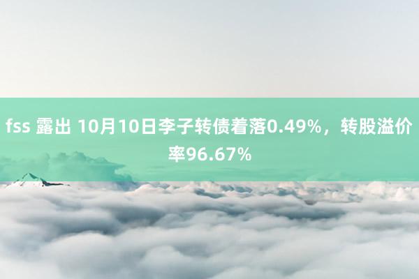 fss 露出 10月10日李子转债着落0.49%，转股溢价率96.67%