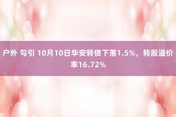 户外 勾引 10月10日华安转债下落1.5%，转股溢价率16.72%