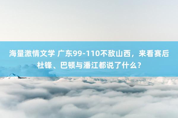 海量激情文学 广东99-110不敌山西，来看赛后杜锋、巴顿与潘江都说了什么？