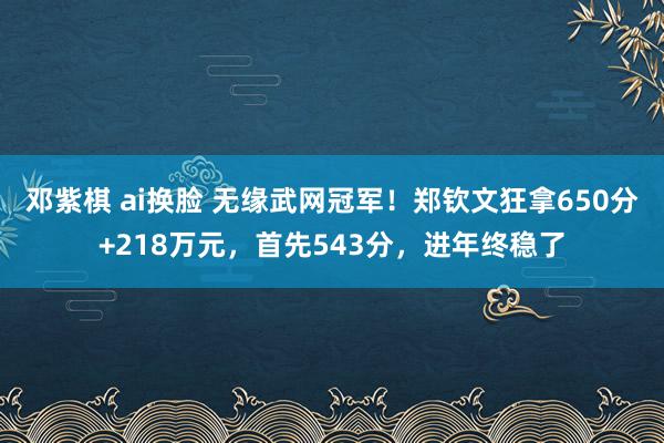 邓紫棋 ai换脸 无缘武网冠军！郑钦文狂拿650分+218万元，首先543分，进年终稳了