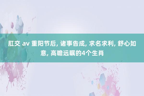 肛交 av 重阳节后， 诸事告成， 求名求利， 舒心如意， 高瞻远瞩的4个生肖