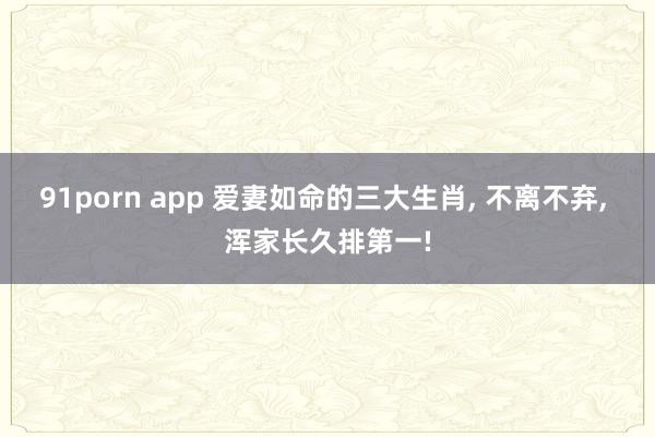 91porn app 爱妻如命的三大生肖， 不离不弃， 浑家长久排第一!