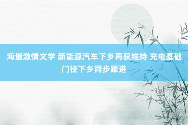 海量激情文学 新能源汽车下乡再获维持 充电基础门径下乡同步跟进