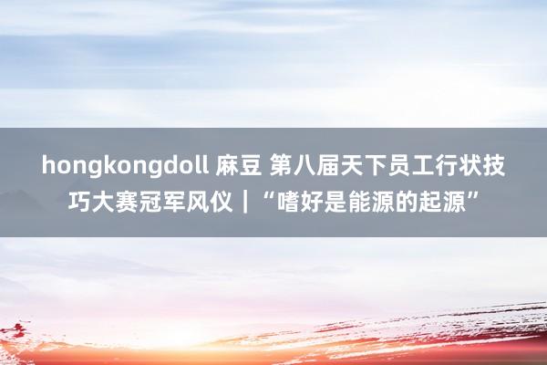 hongkongdoll 麻豆 第八届天下员工行状技巧大赛冠军风仪｜“嗜好是能源的起源”