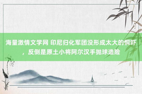 海量激情文学网 印尼归化军团没形成太大的恫吓，反倒是原土小将阿尔汉手抛球造险