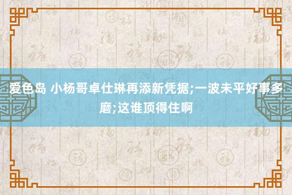 爱色岛 小杨哥卓仕琳再添新凭据;一波未平好事多磨;这谁顶得住啊