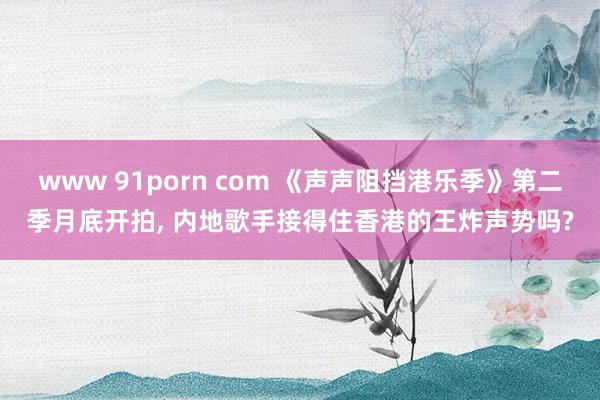 www 91porn com 《声声阻挡港乐季》第二季月底开拍， 内地歌手接得住香港的王炸声势吗?