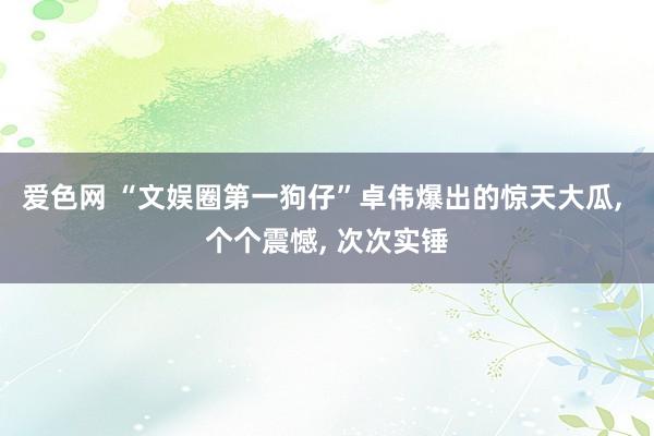 爱色网 “文娱圈第一狗仔”卓伟爆出的惊天大瓜， 个个震憾， 次次实锤