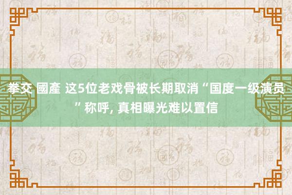 拳交 國產 这5位老戏骨被长期取消“国度一级演员”称呼， 真相曝光难以置信