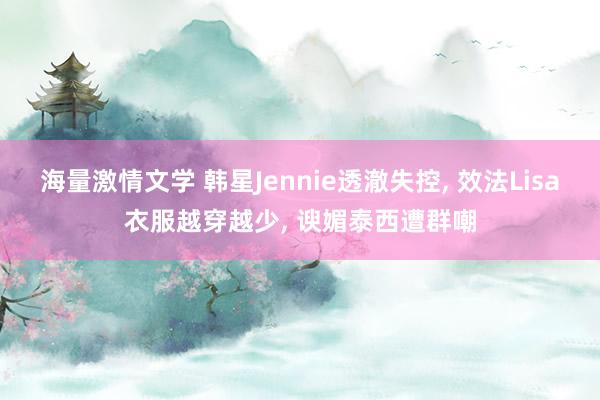 海量激情文学 韩星Jennie透澈失控， 效法Lisa衣服越穿越少， 谀媚泰西遭群嘲