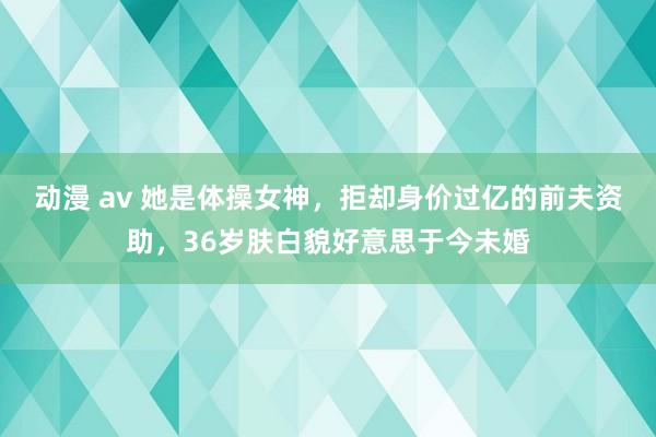 动漫 av 她是体操女神，拒却身价过亿的前夫资助，36岁肤白貌好意思于今未婚