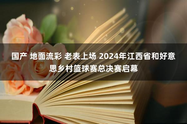 国产 地面流彩 老表上场 2024年江西省和好意思乡村篮球赛总决赛启幕