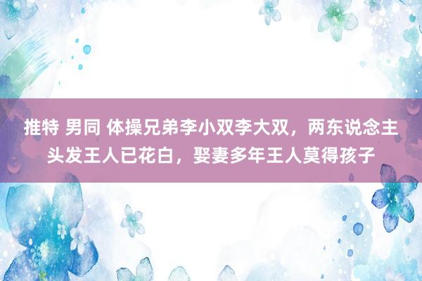 推特 男同 体操兄弟李小双李大双，两东说念主头发王人已花白，娶妻多年王人莫得孩子