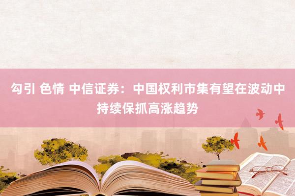 勾引 色情 中信证券：中国权利市集有望在波动中持续保抓高涨趋势