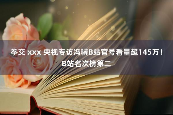 拳交 xxx 央视专访冯骥B站官号看量超145万！B站名次榜第二