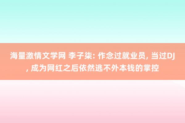 海量激情文学网 李子柒: 作念过就业员， 当过DJ， 成为网红之后依然逃不外本钱的掌控