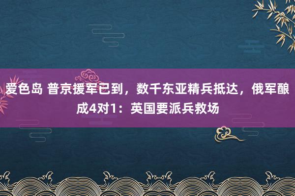 爱色岛 普京援军已到，数千东亚精兵抵达，俄军酿成4对1：英国要派兵救场