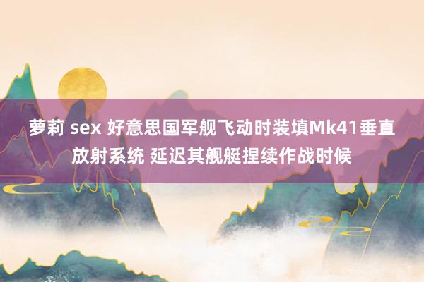 萝莉 sex 好意思国军舰飞动时装填Mk41垂直放射系统 延迟其舰艇捏续作战时候