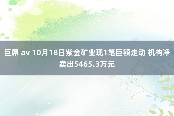 巨屌 av 10月18日紫金矿业现1笔巨额走动 机构净卖出5465.3万元