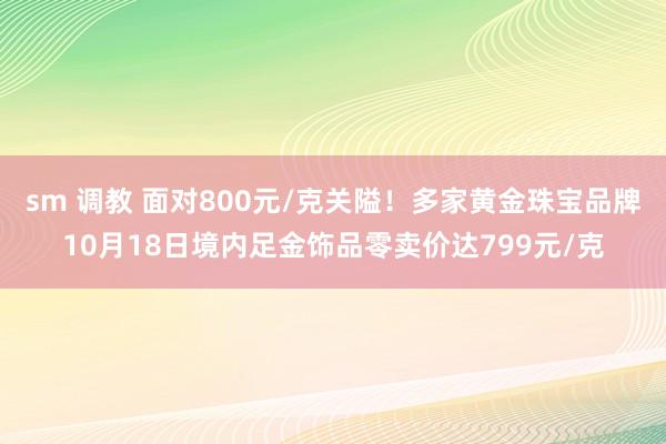 sm 调教 面对800元/克关隘！多家黄金珠宝品牌10月18日境内足金饰品零卖价达799元/克