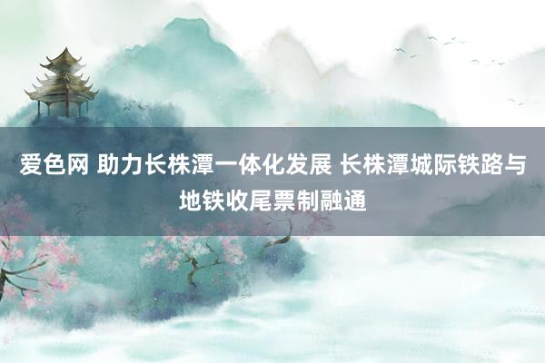 爱色网 助力长株潭一体化发展 长株潭城际铁路与地铁收尾票制融通