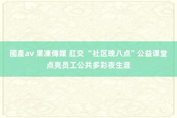 國產av 果凍傳媒 肛交 “社区晚八点”公益课堂点亮员工公共多彩夜生涯