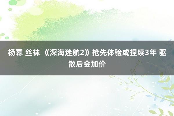 杨幂 丝袜 《深海迷航2》抢先体验或捏续3年 驱散后会加价