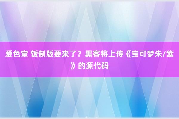 爱色堂 饭制版要来了？黑客将上传《宝可梦朱/紫》的源代码